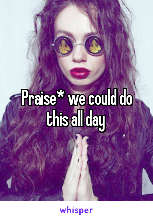 Praise* we could do this all day 