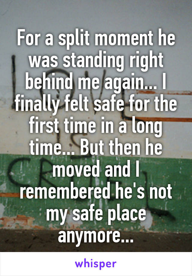 For a split moment he was standing right behind me again... I finally felt safe for the first time in a long time... But then he moved and I remembered he's not my safe place anymore...