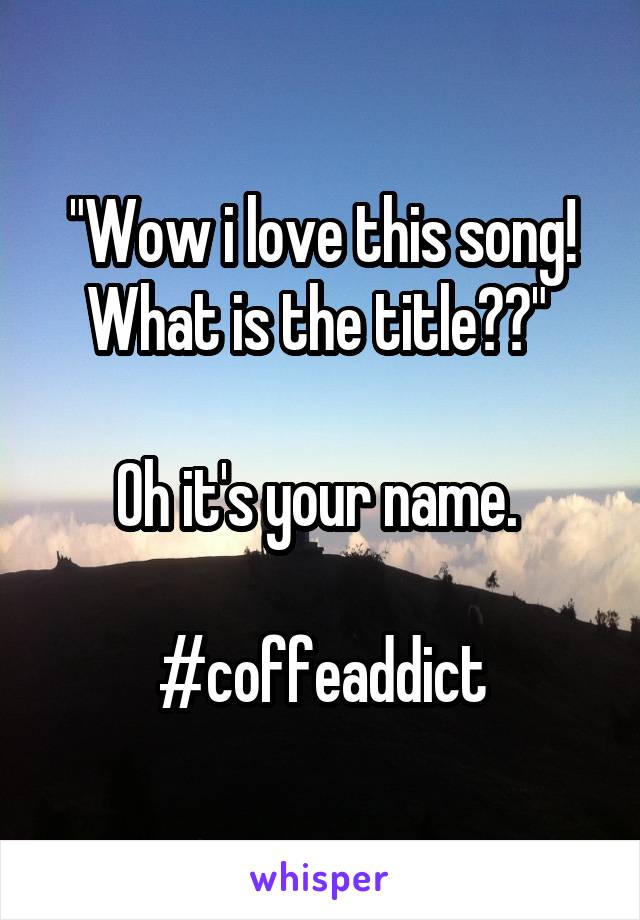 "Wow i love this song! What is the title??" 

Oh it's your name. 

#coffeaddict