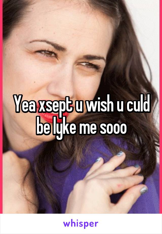 Yea xsept u wish u culd be lyke me sooo