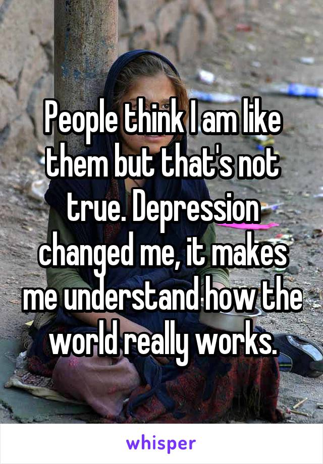 People think I am like them but that's not true. Depression changed me, it makes me understand how the world really works.