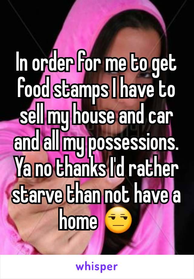 In order for me to get food stamps I have to sell my house and car and all my possessions. Ya no thanks I'd rather starve than not have a home 😒