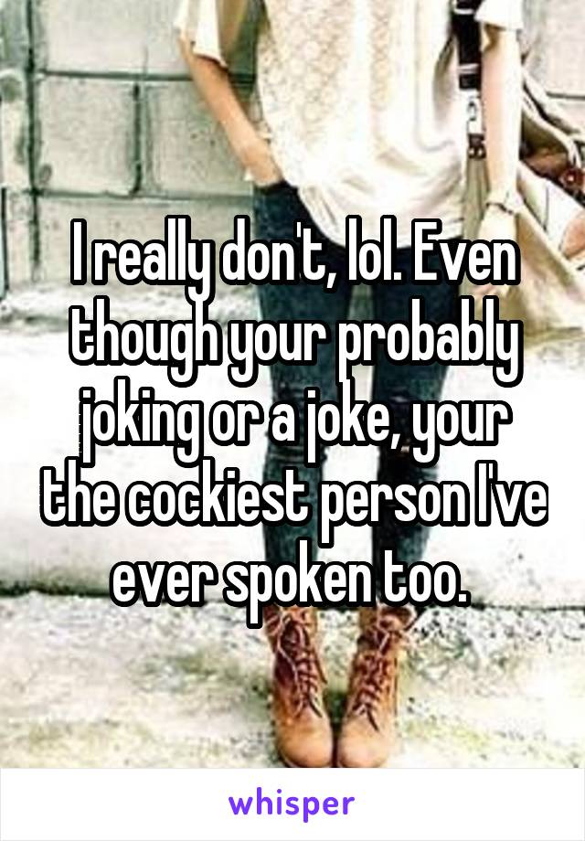 I really don't, lol. Even though your probably joking or a joke, your the cockiest person I've ever spoken too. 