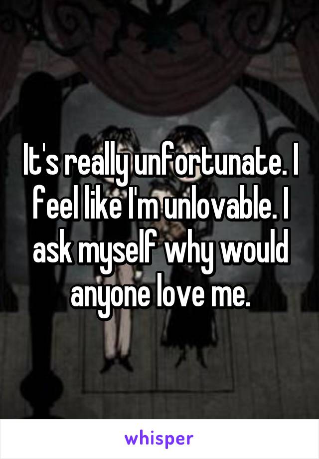 It's really unfortunate. I feel like I'm unlovable. I ask myself why would anyone love me.