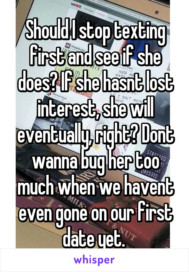 Should I stop texting first and see if she does? If she hasnt lost interest, she will eventually, right? Dont wanna bug her too much when we havent even gone on our first date yet. 