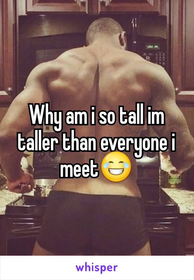 Why am i so tall im taller than everyone i meet😂