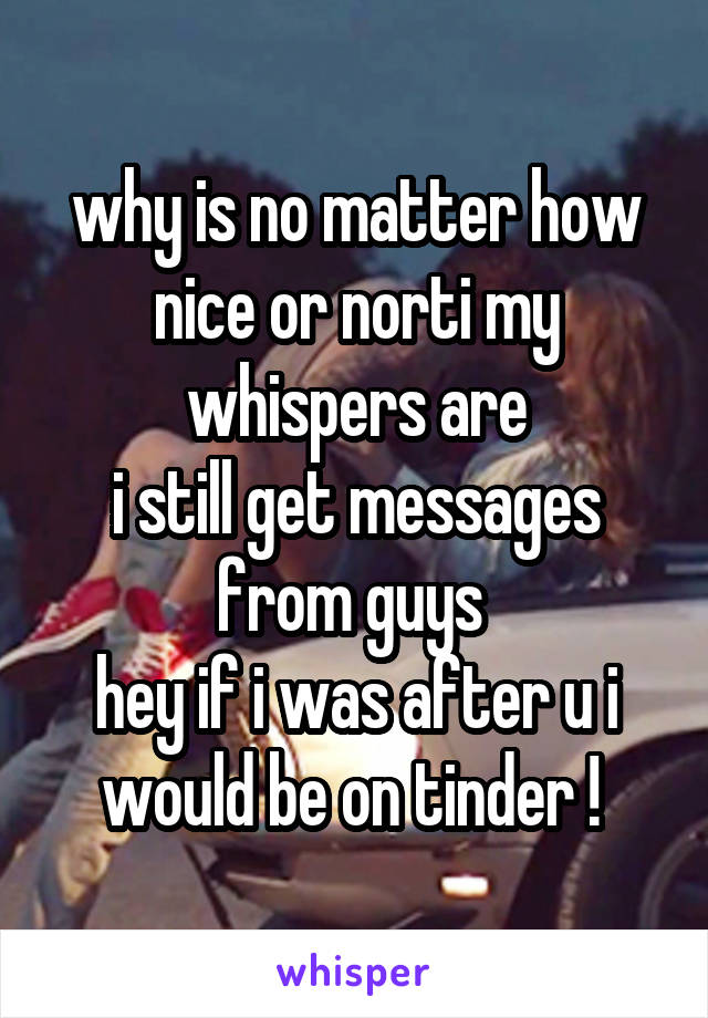 why is no matter how nice or norti my whispers are
i still get messages from guys 
hey if i was after u i would be on tinder ! 