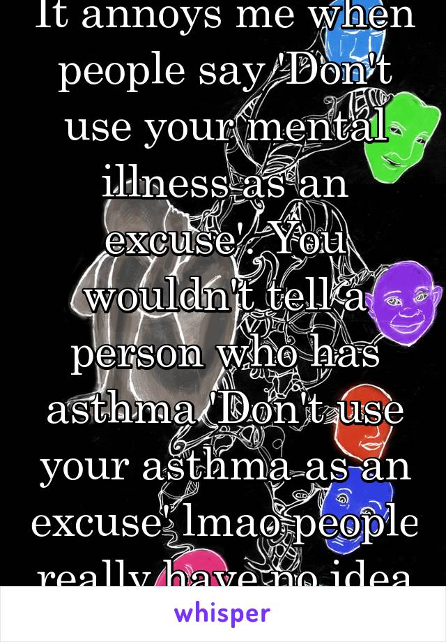 It annoys me when people say 'Don't use your mental illness as an excuse'. You wouldn't tell a person who has asthma 'Don't use your asthma as an excuse' lmao people really have no idea what its like