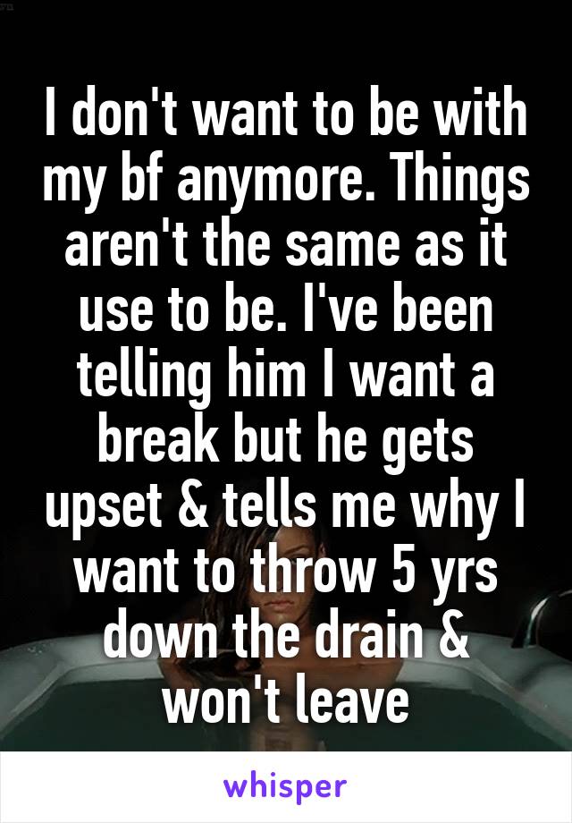 I don't want to be with my bf anymore. Things aren't the same as it use to be. I've been telling him I want a break but he gets upset & tells me why I want to throw 5 yrs down the drain & won't leave