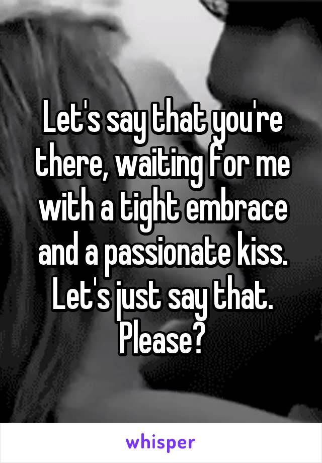 Let's say that you're there, waiting for me with a tight embrace and a passionate kiss. Let's just say that. Please?