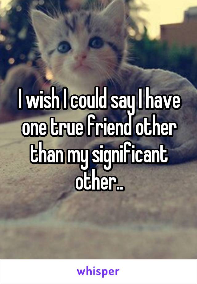 I wish I could say I have one true friend other than my significant other..