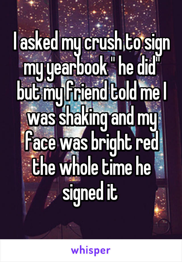 I asked my crush to sign my yearbook " he did" but my friend told me I was shaking and my face was bright red the whole time he signed it 

