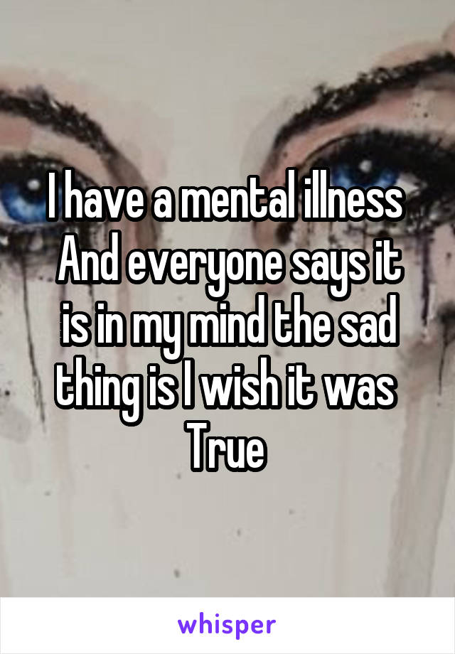 I have a mental illness 
And everyone says it is in my mind the sad thing is I wish it was 
True 