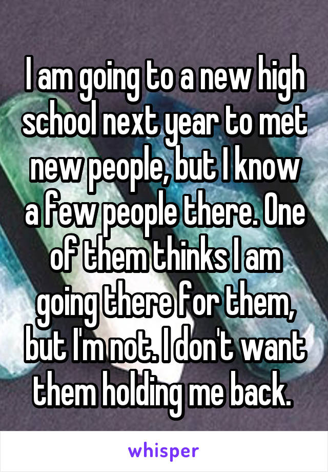 I am going to a new high school next year to met new people, but I know a few people there. One of them thinks I am going there for them, but I'm not. I don't want them holding me back. 