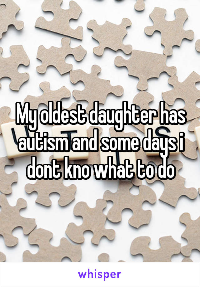 My oldest daughter has autism and some days i dont kno what to do