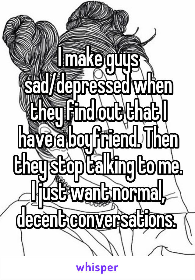 I make guys sad/depressed when they find out that I have a boyfriend. Then they stop talking to me. I just want normal, decent conversations. 