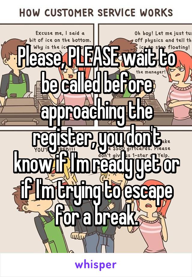 Please, PLEASE wait to be called before approaching the register, you don't know if I'm ready yet or if I'm trying to escape for a break.