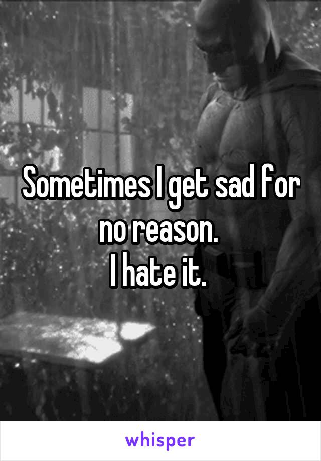 Sometimes I get sad for no reason. 
I hate it. 