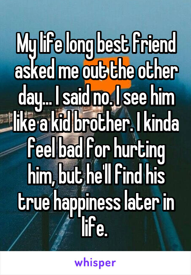 My life long best friend asked me out the other day... I said no. I see him like a kid brother. I kinda feel bad for hurting him, but he'll find his true happiness later in life. 