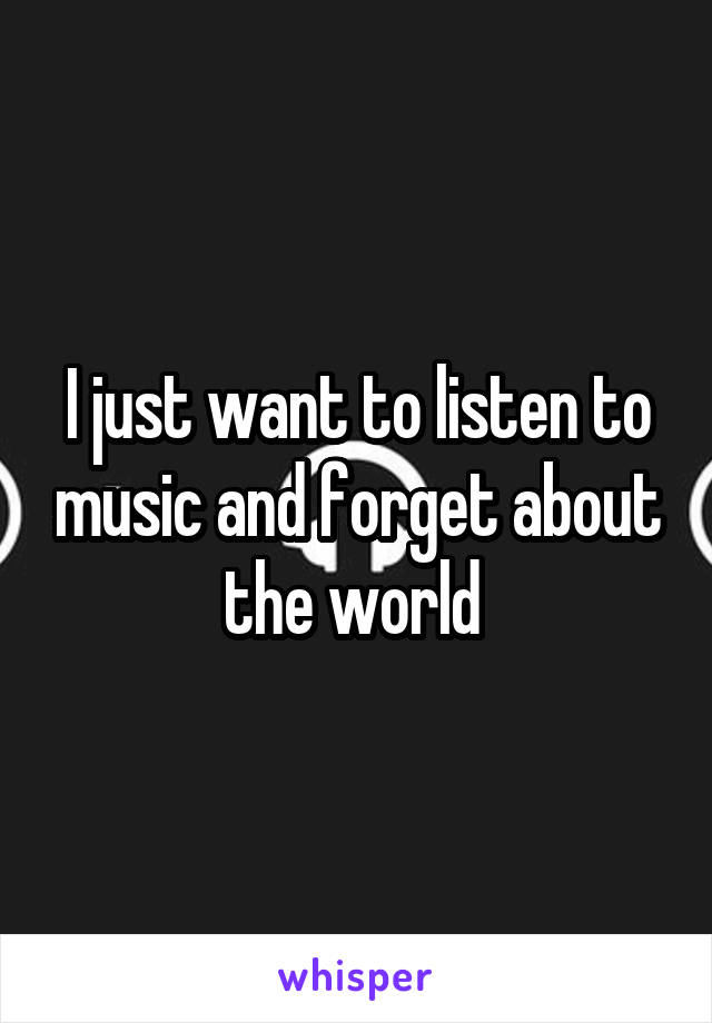 I just want to listen to music and forget about the world 