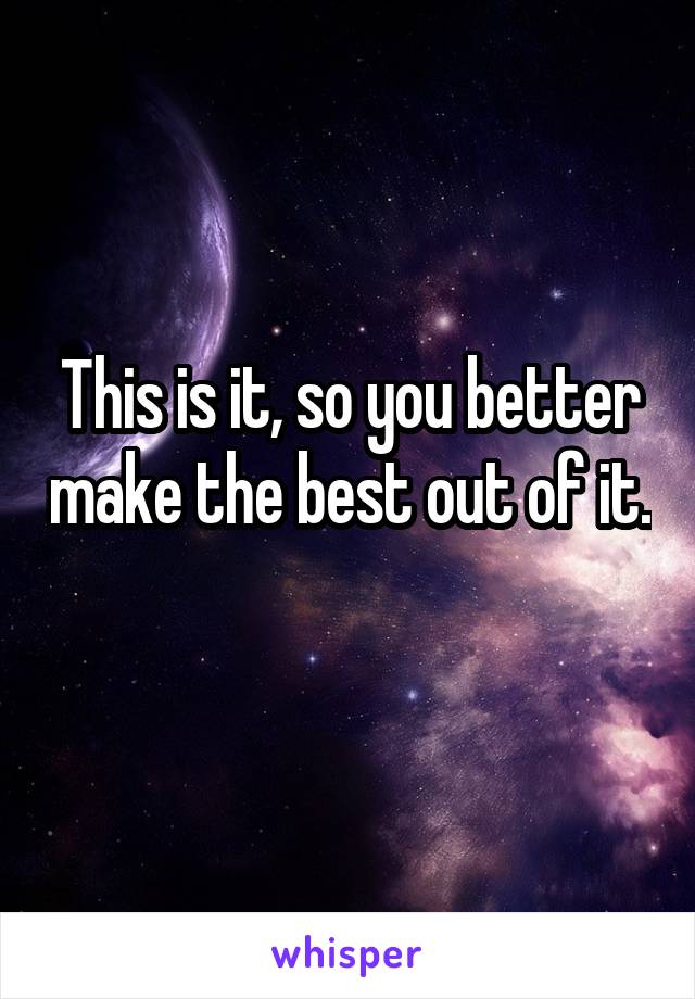 This is it, so you better make the best out of it. 