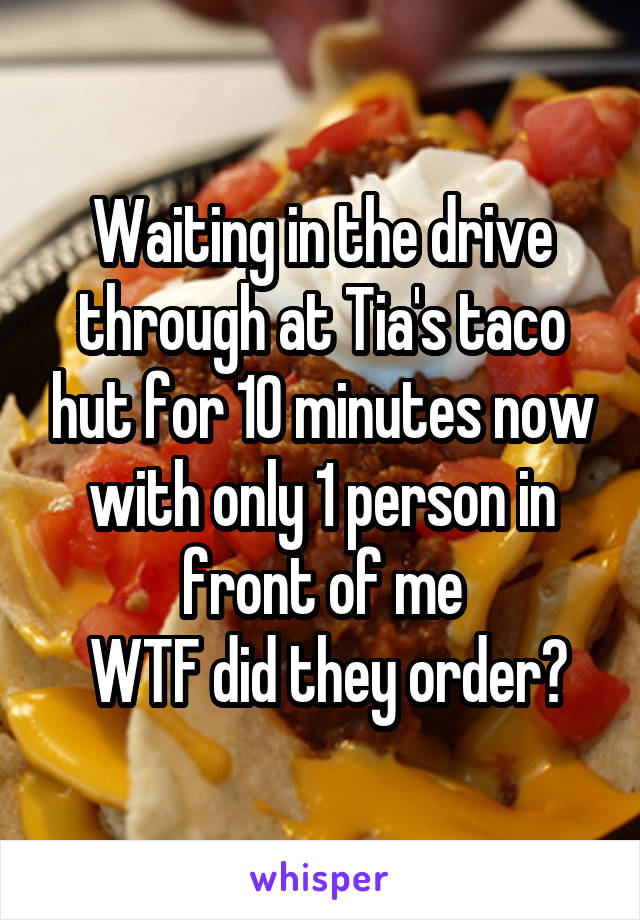 Waiting in the drive through at Tia's taco hut for 10 minutes now with only 1 person in front of me
 WTF did they order?