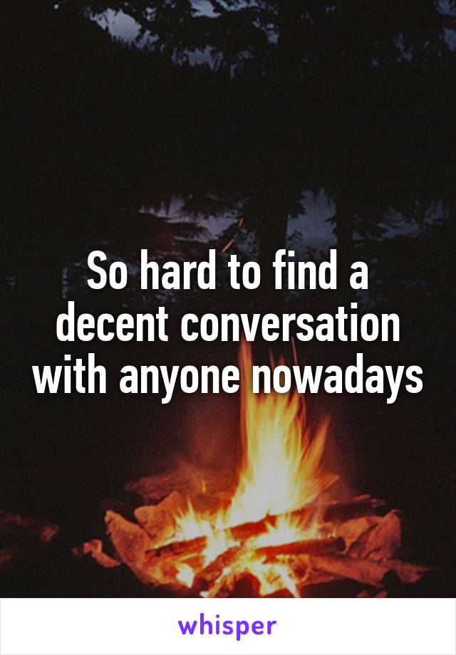 So hard to find a decent conversation with anyone nowadays