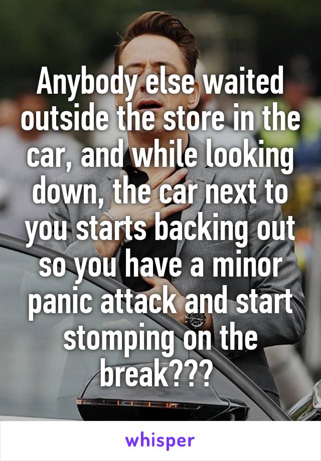 Anybody else waited outside the store in the car, and while looking down, the car next to you starts backing out so you have a minor panic attack and start stomping on the break??? 