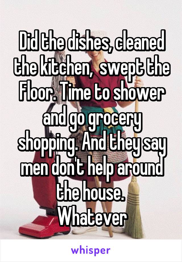 Did the dishes, cleaned the kitchen,  swept the
Floor. Time to shower and go grocery shopping. And they say men don't help around the house. 
Whatever