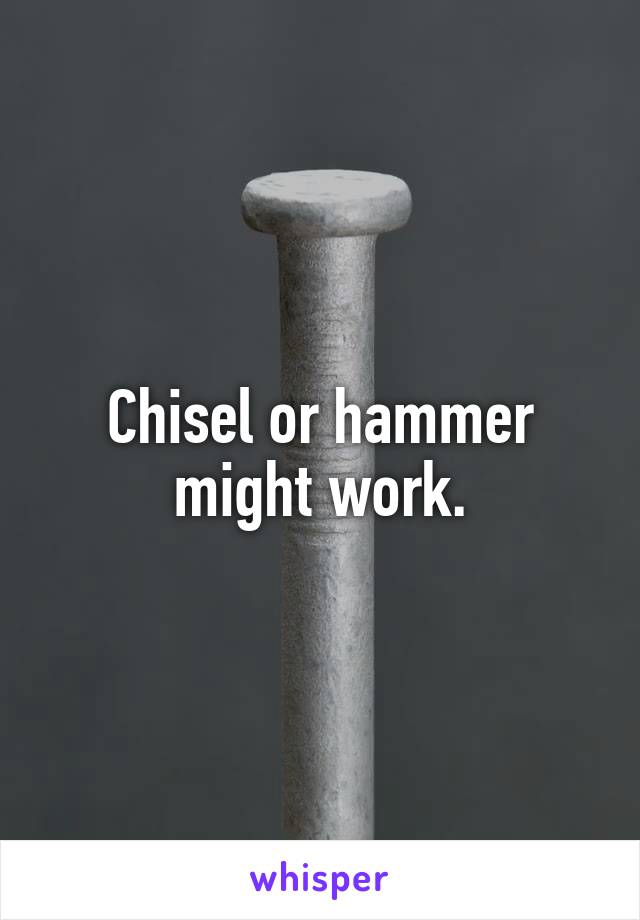 Chisel or hammer might work.