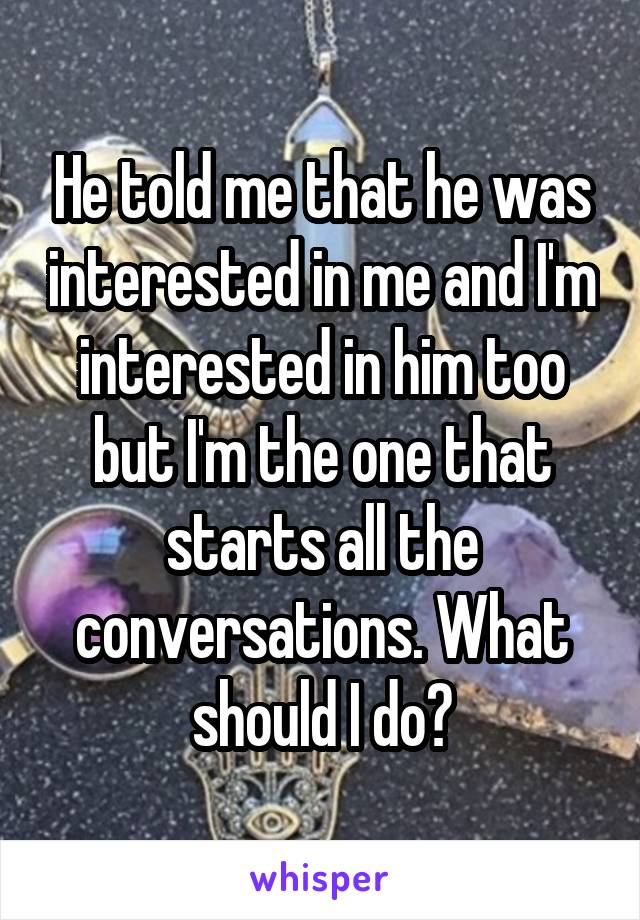 He told me that he was interested in me and I'm interested in him too but I'm the one that starts all the conversations. What should I do?