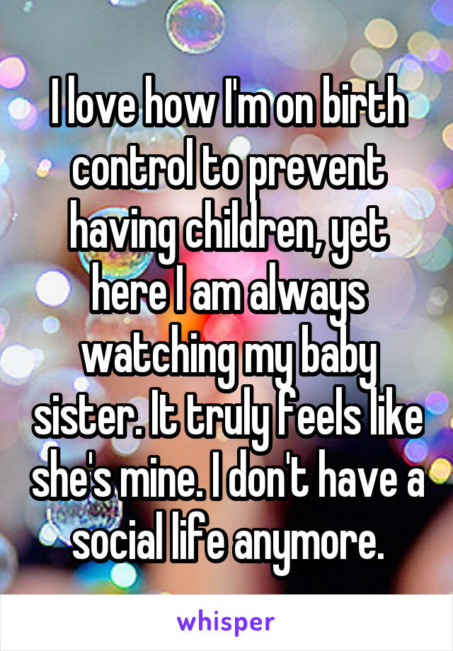 I love how I'm on birth control to prevent having children, yet here I am always watching my baby sister. It truly feels like she's mine. I don't have a social life anymore.