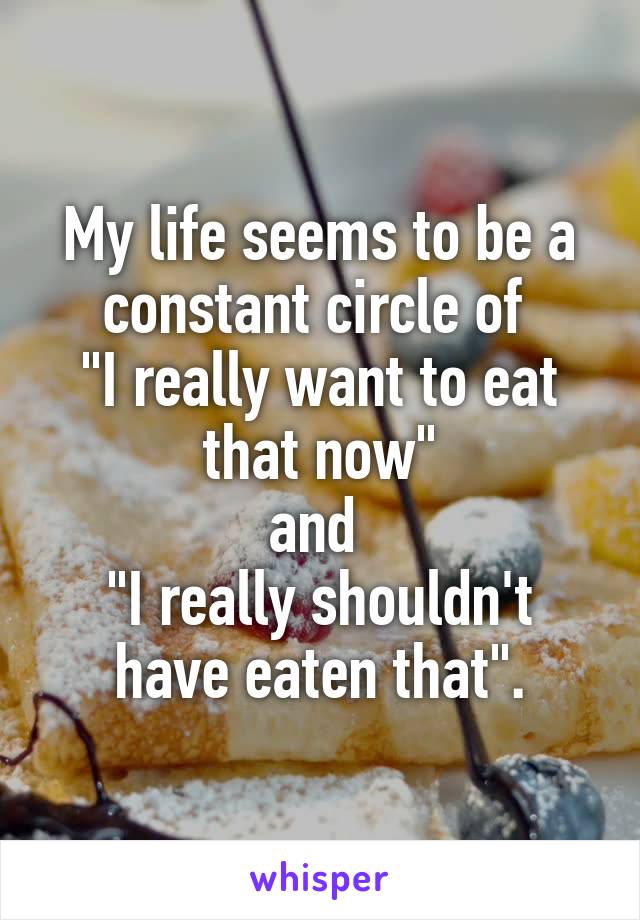 My life seems to be a constant circle of 
"I really want to eat that now"
and 
"I really shouldn't have eaten that".