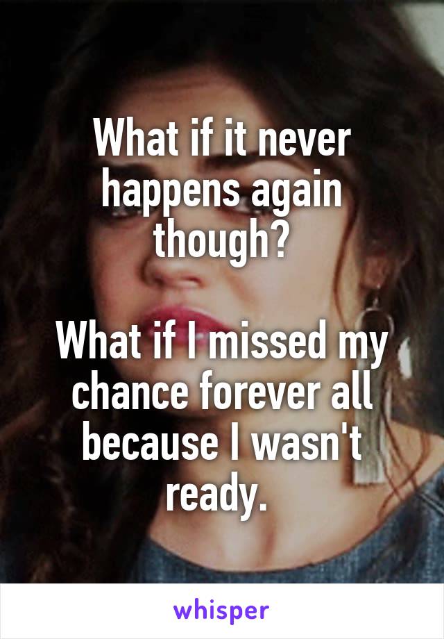 What if it never happens again though?

What if I missed my chance forever all because I wasn't ready. 