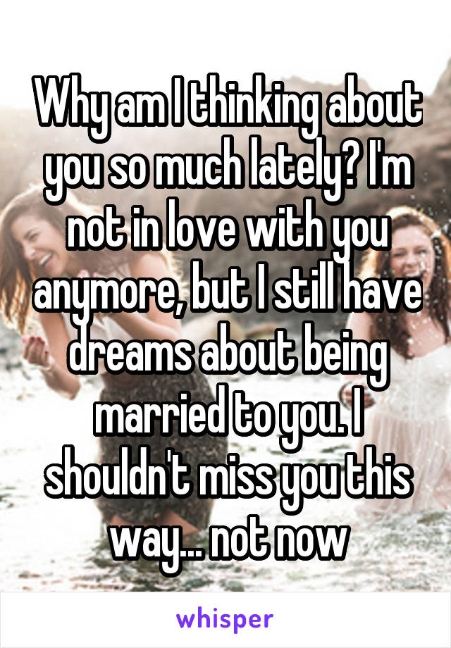 Why am I thinking about you so much lately? I'm not in love with you anymore, but I still have dreams about being married to you. I shouldn't miss you this way... not now