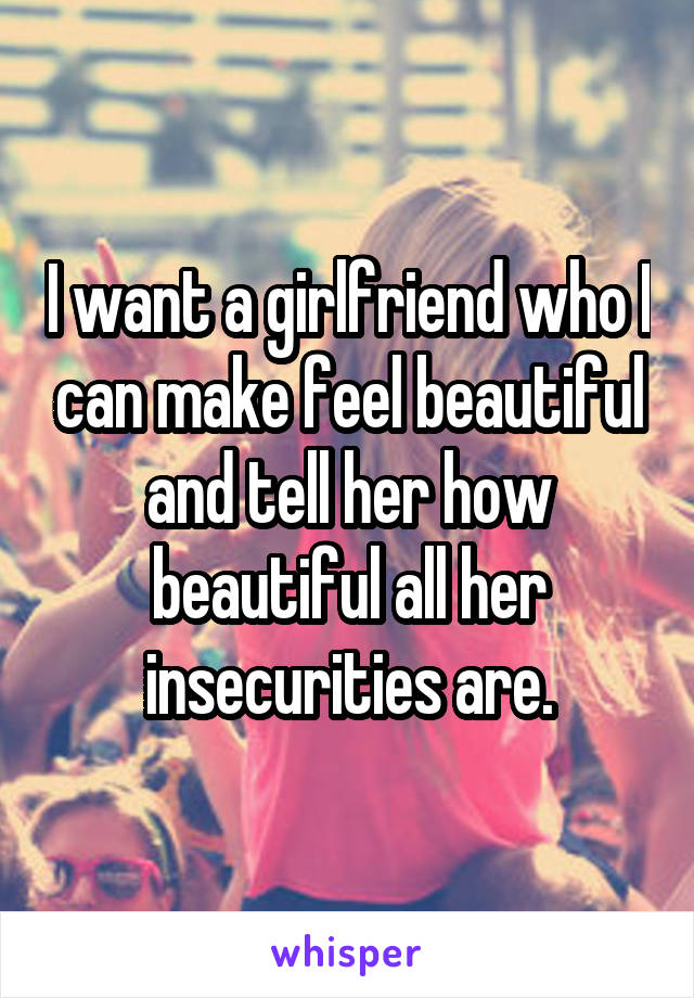 I want a girlfriend who I can make feel beautiful and tell her how beautiful all her insecurities are.