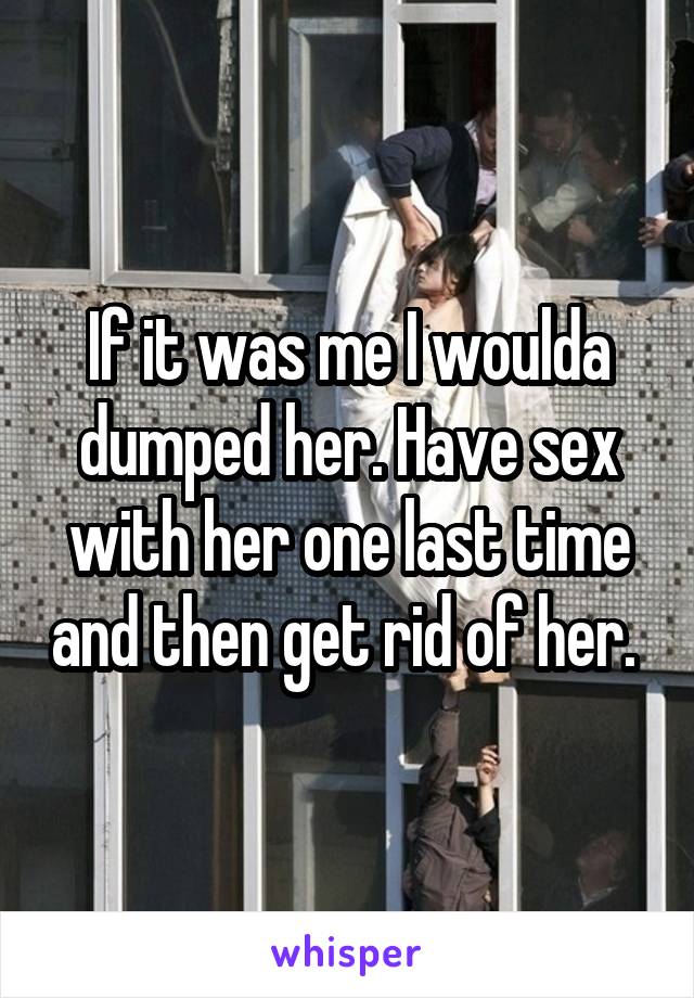 If it was me I woulda dumped her. Have sex with her one last time and then get rid of her. 