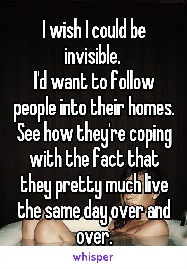 I wish I could be invisible. 
I'd want to follow people into their homes. See how they're coping with the fact that they pretty much live the same day over and over.