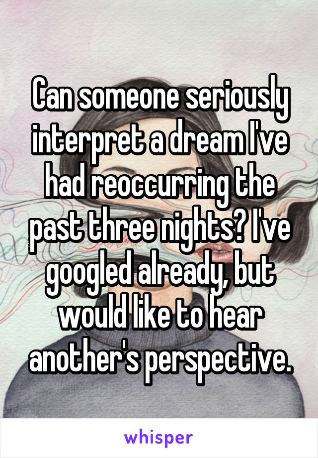 Can someone seriously interpret a dream I've had reoccurring the past three nights? I've googled already, but would like to hear another's perspective.