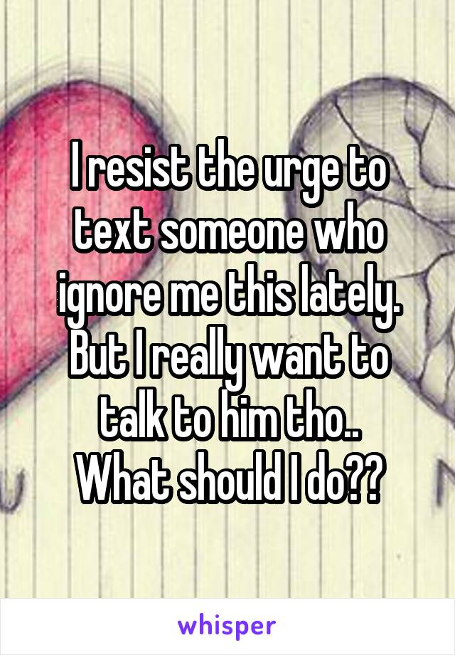 I resist the urge to text someone who ignore me this lately.
But I really want to talk to him tho..
What should I do??