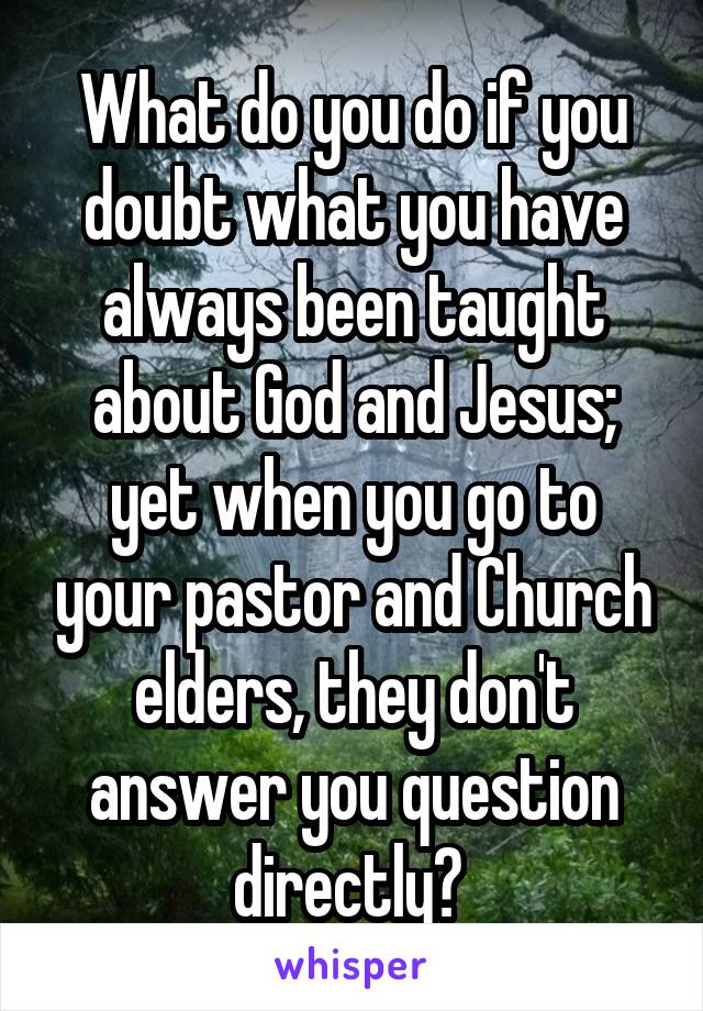 What do you do if you doubt what you have always been taught about God and Jesus; yet when you go to your pastor and Church elders, they don't answer you question directly? 