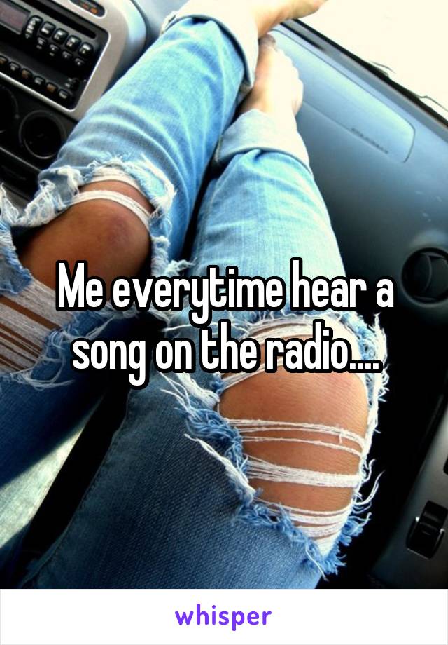 Me everytime hear a song on the radio....