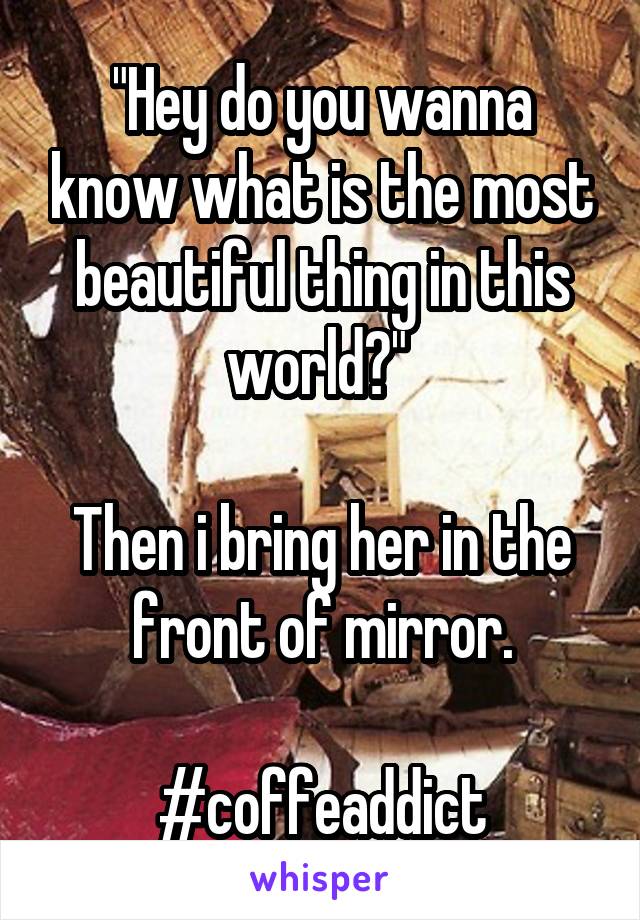 "Hey do you wanna know what is the most beautiful thing in this world?" 

Then i bring her in the front of mirror.

#coffeaddict