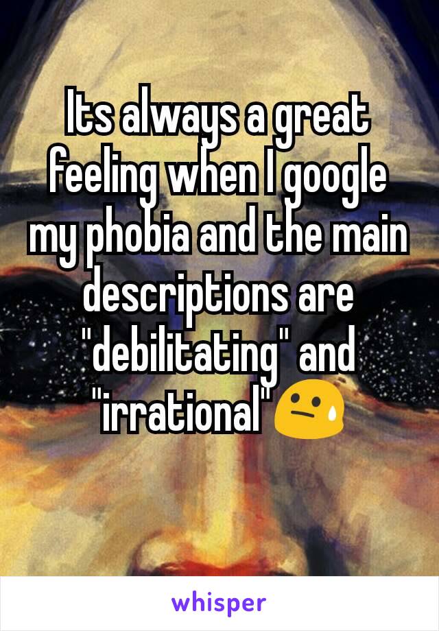 Its always a great feeling when I google my phobia and the main descriptions are "debilitating" and "irrational"😓