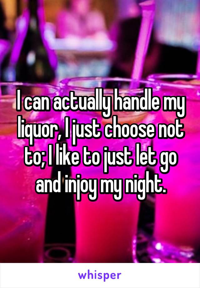 I can actually handle my liquor, I just choose not to; I like to just let go and injoy my night.