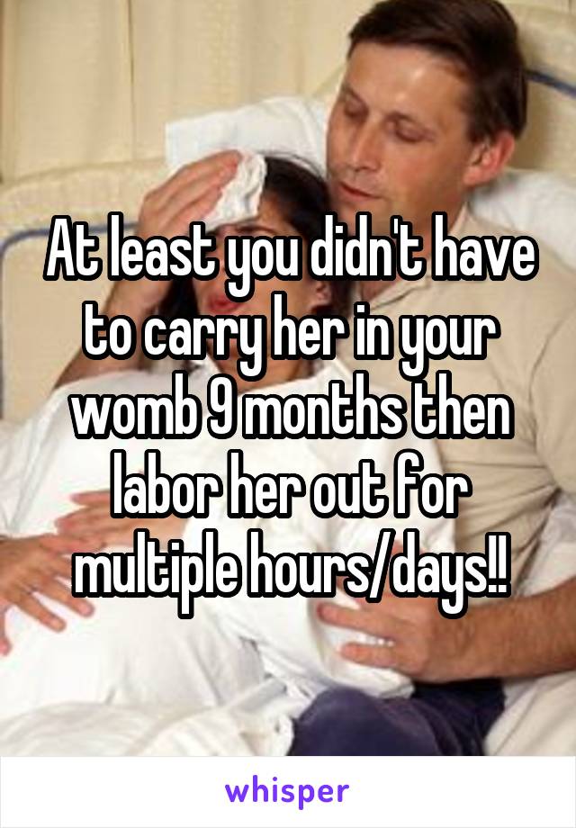 At least you didn't have to carry her in your womb 9 months then labor her out for multiple hours/days!!