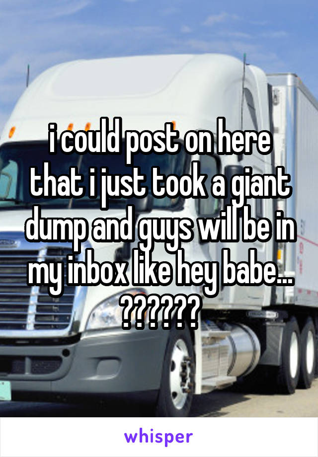 i could post on here that i just took a giant dump and guys will be in my inbox like hey babe...
??????