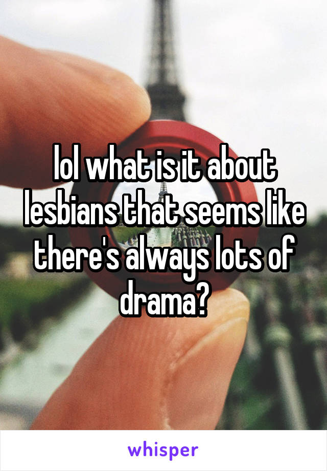 lol what is it about lesbians that seems like there's always lots of drama?