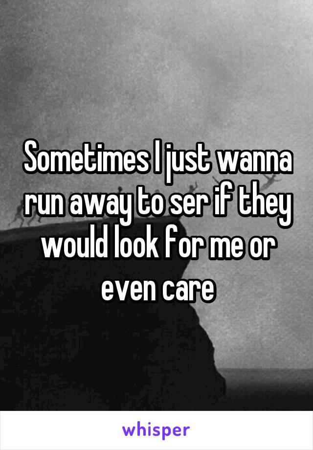 Sometimes I just wanna run away to ser if they would look for me or even care