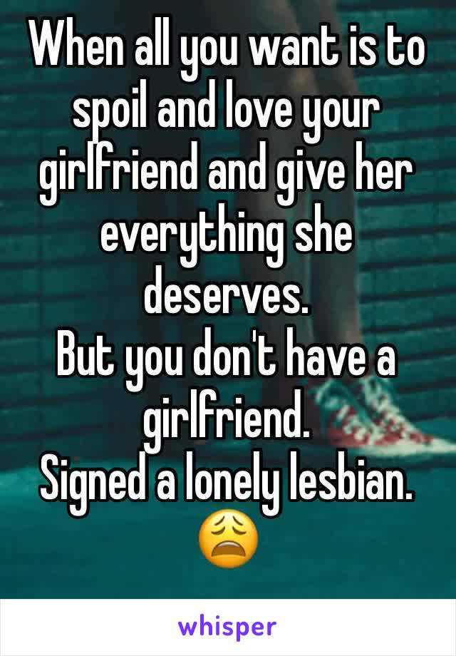 When all you want is to spoil and love your girlfriend and give her everything she deserves.
But you don't have a girlfriend.
Signed a lonely lesbian. 😩